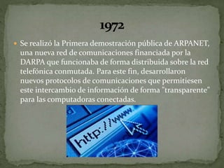  Se realizó la Primera demostración pública de ARPANET,
una nueva red de comunicaciones financiada por la
DARPA que funcionaba de forma distribuida sobre la red
telefónica conmutada. Para este fin, desarrollaron
nuevos protocolos de comunicaciones que permitiesen
este intercambio de información de forma "transparente"
para las computadoras conectadas.
 