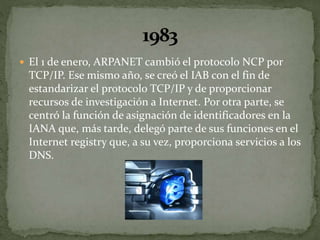  El 1 de enero, ARPANET cambió el protocolo NCP por
TCP/IP. Ese mismo año, se creó el IAB con el fin de
estandarizar el protocolo TCP/IP y de proporcionar
recursos de investigación a Internet. Por otra parte, se
centró la función de asignación de identificadores en la
IANA que, más tarde, delegó parte de sus funciones en el
Internet registry que, a su vez, proporciona servicios a los
DNS.
 