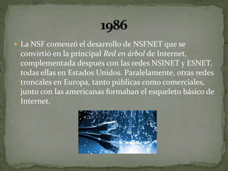  La NSF comenzó el desarrollo de NSFNET que se
convirtió en la principal Red en árbol de Internet,
complementada después con las redes NSINET y ESNET,
todas ellas en Estados Unidos. Paralelamente, otras redes
troncales en Europa, tanto públicas como comerciales,
junto con las americanas formaban el esqueleto básico de
Internet.
 