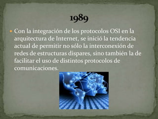  Con la integración de los protocolos OSI en la
arquitectura de Internet, se inició la tendencia
actual de permitir no sólo la interconexión de
redes de estructuras dispares, sino también la de
facilitar el uso de distintos protocolos de
comunicaciones.
 