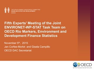 Fifth Experts’ Meeting of the Joint
ENVIRONET-WP-STAT Task Team on
OECD Rio Markers, Environment and
Development Finance Statistics
November 5th, 2015
Jan Corfee-Morlot and Gisela Campillo
OECD DAC Secretariat
 