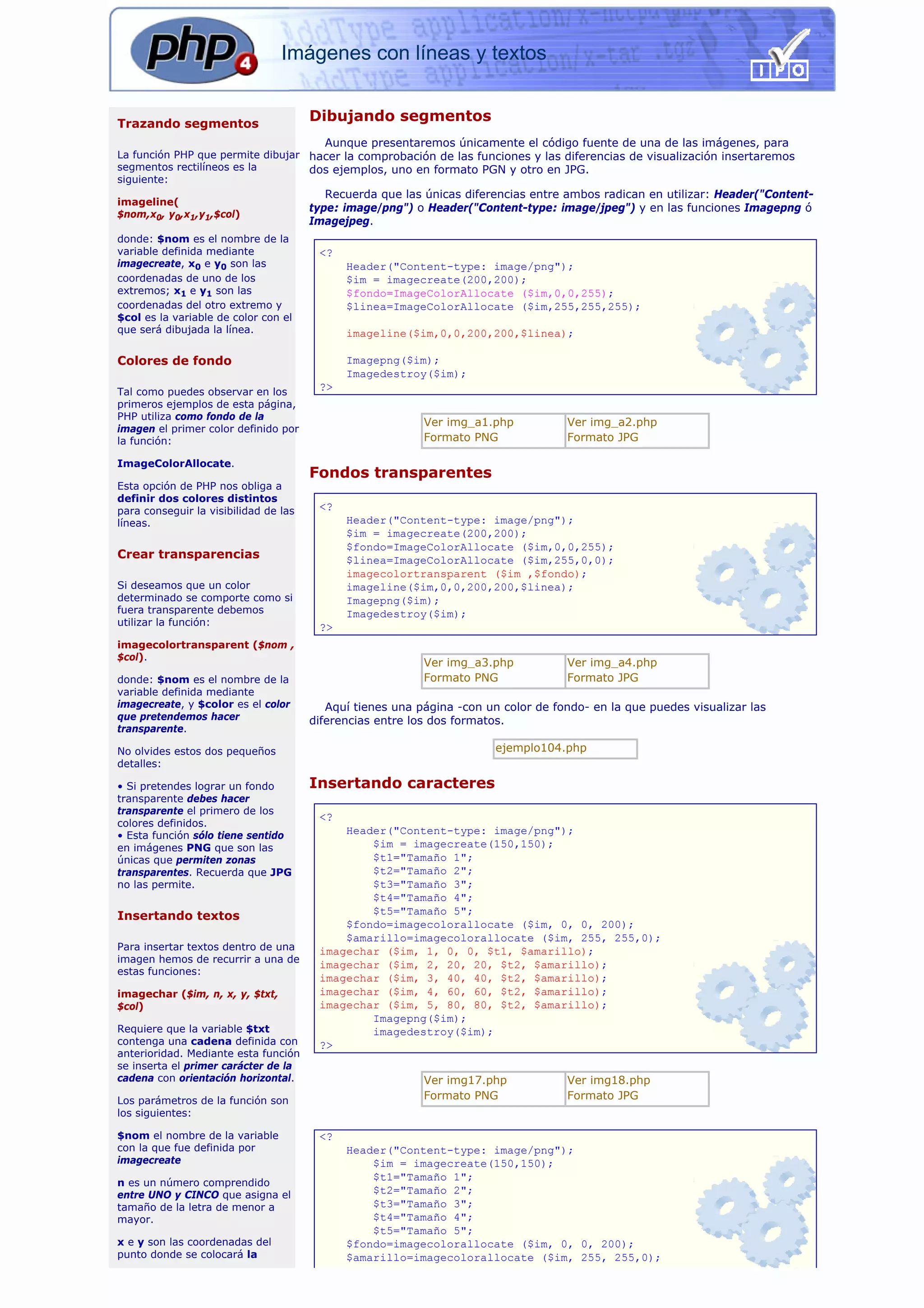 Imágenes con líneas y textos


Trazando segmentos
                                       Dibujando segmentos
                                         Aunque presentaremos únicamente el código fuente de una de las imágenes, para
La función PHP que permite dibujar hacer la comprobación de las funciones y las diferencias de visualización insertaremos
segmentos rectilíneos es la        dos ejemplos, uno en formato PGN y otro en JPG.
siguiente:
                                          Recuerda que las únicas diferencias entre ambos radican en utilizar: Header("Content-
imageline(
                                       type: image/png") o Header("Content-type: image/jpeg") y en las funciones Imagepng ó
$nom,x0, y0,x1,y1,$col)
                                       Imagejpeg.
donde: $nom es el nombre de la
variable definida mediante              <?
imagecreate, x0 e y0 son las                 Header("Content-type: image/png");
coordenadas de uno de los                    $im = imagecreate(200,200);
extremos; x1 e y1 son las                    $fondo=ImageColorAllocate ($im,0,0,255);
coordenadas del otro extremo y               $linea=ImageColorAllocate ($im,255,255,255);
$col es la variable de color con el
que será dibujada la línea.                  imageline($im,0,0,200,200,$linea);

Colores de fondo                             Imagepng($im);
                                             Imagedestroy($im);
Tal como puedes observar en los         ?>
primeros ejemplos de esta página,
PHP utiliza como fondo de la
                                                           Ver img_a1.php           Ver img_a2.php
imagen el primer color definido por
la función:                                                Formato PNG              Formato JPG

ImageColorAllocate.
                                       Fondos transparentes
Esta opción de PHP nos obliga a
definir dos colores distintos
para conseguir la visibilidad de las    <?
líneas.                                      Header("Content-type: image/png");
                                             $im = imagecreate(200,200);
                                             $fondo=ImageColorAllocate ($im,0,0,255);
Crear transparencias                         $linea=ImageColorAllocate ($im,255,0,0);
                                             imagecolortransparent ($im ,$fondo);
Si deseamos que un color                     imageline($im,0,0,200,200,$linea);
determinado se comporte como si              Imagepng($im);
fuera transparente debemos                   Imagedestroy($im);
utilizar la función:                    ?>
imagecolortransparent ($nom ,
$col).
                                                           Ver img_a3.php           Ver img_a4.php
donde: $nom es el nombre de la                             Formato PNG              Formato JPG
variable definida mediante
imagecreate, y $color es el color         Aquí tienes una página -con un color de fondo- en la que puedes visualizar las
que pretendemos hacer                  diferencias entre los dos formatos.
transparente.

No olvides estos dos pequeños                                           ejemplo104.php
detalles:

• Si pretendes lograr un fondo         Insertando caracteres
transparente debes hacer
transparente el primero de los
                                        <?
colores definidos.
• Esta función sólo tiene sentido           Header("Content-type: image/png");
en imágenes PNG que son las                     $im = imagecreate(150,150);
únicas que permiten zonas                       $t1="Tamaño 1";
transparentes. Recuerda que JPG                 $t2="Tamaño 2";
no las permite.                                 $t3="Tamaño 3";
                                                $t4="Tamaño 4";
Insertando textos                               $t5="Tamaño 5";
                                            $fondo=imagecolorallocate ($im, 0, 0, 200);
                                            $amarillo=imagecolorallocate ($im, 255, 255,0);
Para insertar textos dentro de una      imagechar ($im, 1, 0, 0, $t1, $amarillo);
imagen hemos de recurrir a una de
                                        imagechar ($im, 2, 20, 20, $t2, $amarillo);
estas funciones:
                                        imagechar ($im, 3, 40, 40, $t2, $amarillo);
imagechar ($im, n, x, y, $txt,          imagechar ($im, 4, 60, 60, $t2, $amarillo);
$col)                                   imagechar ($im, 5, 80, 80, $t2, $amarillo);
                                                Imagepng($im);
Requiere que la variable $txt                   imagedestroy($im);
contenga una cadena definida con        ?>
anterioridad. Mediante esta función
se inserta el primer carácter de la
cadena con orientación horizontal.                         Ver img17.php            Ver img18.php
Los parámetros de la función son                           Formato PNG              Formato JPG
los siguientes:

$nom el nombre de la variable           <?
con la que fue definida por                  Header("Content-type: image/png");
imagecreate                                      $im = imagecreate(150,150);
                                                 $t1="Tamaño 1";
n es un número comprendido
entre UNO y CINCO que asigna el                  $t2="Tamaño 2";
tamaño de la letra de menor a                    $t3="Tamaño 3";
mayor.                                           $t4="Tamaño 4";
                                                 $t5="Tamaño 5";
x e y son las coordenadas del                $fondo=imagecolorallocate ($im, 0, 0, 200);
punto donde se colocará la                   $amarillo=imagecolorallocate ($im, 255, 255,0);
 