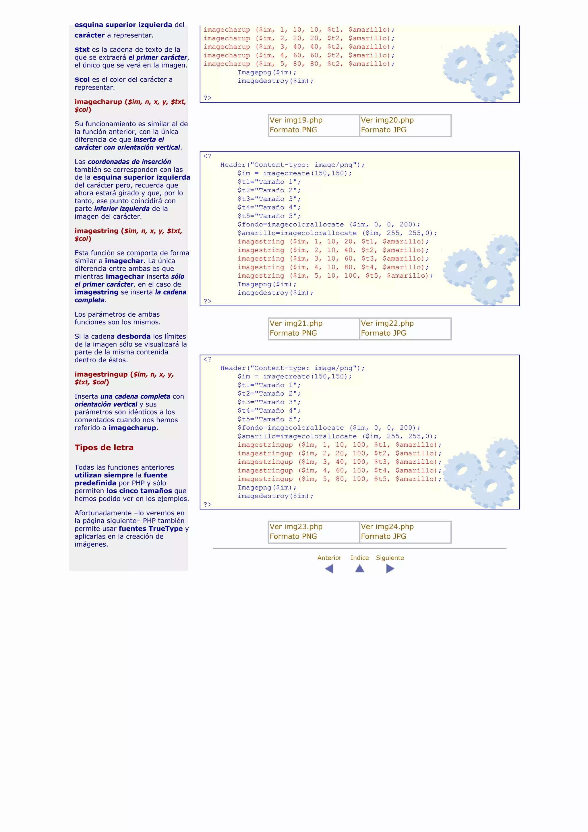 esquina superior izquierda del
                                      imagecharup ($im, 1, 10, 10,    $t1,   $amarillo);
carácter a representar.               imagecharup ($im, 2, 20, 20,    $t2,   $amarillo);
$txt es la cadena de texto de la      imagecharup ($im, 3, 40, 40,    $t2,   $amarillo);
que se extraerá el primer carácter,   imagecharup ($im, 4, 60, 60,    $t2,   $amarillo);
el único que se verá en la imagen.    imagecharup ($im, 5, 80, 80,    $t2,   $amarillo);
                                              Imagepng($im);
$col es el color del carácter a               imagedestroy($im);
representar.
                                      ?>
imagecharup ($im, n, x, y, $txt,
$col)
                                                      Ver img19.php             Ver img20.php
Su funcionamiento es similar al de
la función anterior, con la única                     Formato PNG               Formato JPG
diferencia de que inserta el
carácter con orientación vertical.
                                      <?
Las coordenadas de inserción               Header("Content-type: image/png");
también se corresponden con las
                                               $im = imagecreate(150,150);
de la esquina superior izquierda
                                               $t1="Tamaño 1";
del carácter pero, recuerda que
ahora estará girado y que, por lo              $t2="Tamaño 2";
tanto, ese punto coincidirá con                $t3="Tamaño 3";
parte inferior izquierda de la                 $t4="Tamaño 4";
imagen del carácter.                           $t5="Tamaño 5";
                                               $fondo=imagecolorallocate ($im, 0, 0, 200);
imagestring ($im, n, x, y, $txt,               $amarillo=imagecolorallocate ($im, 255, 255,0);
$col)                                          imagestring ($im, 1, 10, 20, $t1, $amarillo);
Esta función se comporta de forma
                                               imagestring ($im, 2, 10, 40, $t2, $amarillo);
similar a imagechar. La única                  imagestring ($im, 3, 10, 60, $t3, $amarillo);
diferencia entre ambas es que                  imagestring ($im, 4, 10, 80, $t4, $amarillo);
mientras imagechar inserta sólo                imagestring ($im, 5, 10, 100, $t5, $amarillo);
el primer carácter, en el caso de              Imagepng($im);
imagestring se inserta la cadena               imagedestroy($im);
completa.                             ?>
Los parámetros de ambas
funciones son los mismos.                             Ver img21.php             Ver img22.php
Si la cadena desborda los límites                     Formato PNG               Formato JPG
de la imagen sólo se visualizará la
parte de la misma contenida
dentro de éstos.                      <?
                                           Header("Content-type: image/png");
imagestringup ($im, n, x, y,                   $im = imagecreate(150,150);
$txt, $col)                                    $t1="Tamaño 1";
Inserta una cadena completa con                $t2="Tamaño 2";
orientación vertical y sus                     $t3="Tamaño 3";
parámetros son idénticos a los                 $t4="Tamaño 4";
comentados cuando nos hemos                    $t5="Tamaño 5";
referido a imagecharup.                        $fondo=imagecolorallocate ($im, 0, 0, 200);
                                               $amarillo=imagecolorallocate ($im, 255, 255,0);
Tipos de letra                                 imagestringup ($im, 1, 10, 100, $t1, $amarillo);
                                               imagestringup ($im, 2, 20, 100, $t2, $amarillo);
                                               imagestringup ($im, 3, 40, 100, $t3, $amarillo);
Todas las funciones anteriores                 imagestringup ($im, 4, 60, 100, $t4, $amarillo);
utilizan siempre la fuente
                                               imagestringup ($im, 5, 80, 100, $t5, $amarillo);
predefinida por PHP y sólo
                                               Imagepng($im);
permiten los cinco tamaños que
hemos podido ver en los ejemplos.              imagedestroy($im);
                                      ?>
Afortunadamente –lo veremos en
la página siguiente– PHP también
permite usar fuentes TrueType y                       Ver img23.php             Ver img24.php
aplicarlas en la creación de                          Formato PNG               Formato JPG
imágenes.

                                                                 Anterior    Indice   Siguiente
 