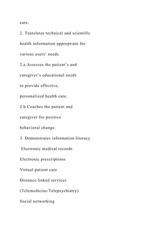 care.
2. Translates technical and scientific
health information appropriate for
various users’ needs.
2.a Assesses the patient’s and
caregiver’s educational needs
to provide effective,
personalized health care.
2.b Coaches the patient and
caregiver for positive
behavioral change.
3. Demonstrates information literacy
Electronic medical records
Electronic prescriptions
Virtual patient care
Distance linked services
(Telemedicine/Telepsychiatry)
Social networking
 