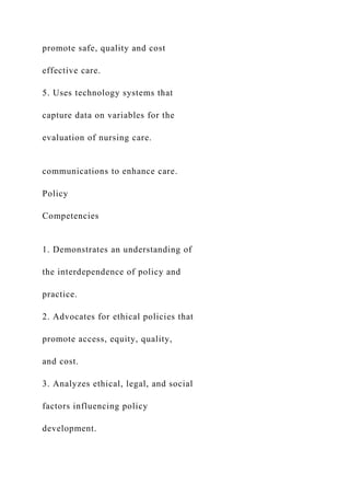promote safe, quality and cost
effective care.
5. Uses technology systems that
capture data on variables for the
evaluation of nursing care.
communications to enhance care.
Policy
Competencies
1. Demonstrates an understanding of
the interdependence of policy and
practice.
2. Advocates for ethical policies that
promote access, equity, quality,
and cost.
3. Analyzes ethical, legal, and social
factors influencing policy
development.
 