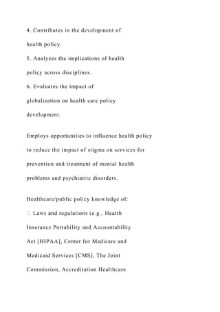 4. Contributes in the development of
health policy.
5. Analyzes the implications of health
policy across disciplines.
6. Evaluates the impact of
globalization on health care policy
development.
Employs opportunities to influence health policy
to reduce the impact of stigma on services for
prevention and treatment of mental health
problems and psychiatric disorders.
Healthcare/public policy knowledge of:
Insurance Portability and Accountability
Act [HIPAA], Center for Medicare and
Medicaid Services [CMS], The Joint
Commission, Accreditation Healthcare
 