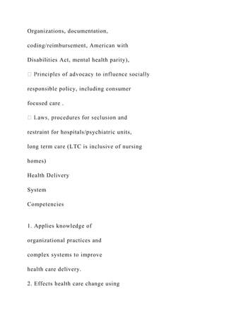 Organizations, documentation,
coding/reimbursement, American with
Disabilities Act, mental health parity),
responsible policy, including consumer
focused care .
restraint for hospitals/psychiatric units,
long term care (LTC is inclusive of nursing
homes)
Health Delivery
System
Competencies
1. Applies knowledge of
organizational practices and
complex systems to improve
health care delivery.
2. Effects health care change using
 