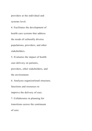 providers at the individual and
systems level.
4. Facilitates the development of
health care systems that address
the needs of culturally diverse
populations, providers, and other
stakeholders.
5. Evaluates the impact of health
care delivery on patients,
providers, other stakeholders, and
the environment.
6. Analyzes organizational structure,
functions and resources to
improve the delivery of care.
7. Collaborates in planning for
transitions across the continuum
of care.
 