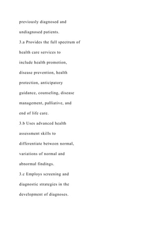previously diagnosed and
undiagnosed patients.
3.a Provides the full spectrum of
health care services to
include health promotion,
disease prevention, health
protection, anticipatory
guidance, counseling, disease
management, palliative, and
end of life care.
3.b Uses advanced health
assessment skills to
differentiate between normal,
variations of normal and
abnormal findings.
3.c Employs screening and
diagnostic strategies in the
development of diagnoses.
 