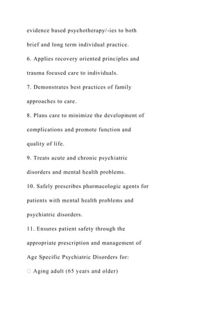 evidence based psychotherapy/-ies to both
brief and long term individual practice.
6. Applies recovery oriented principles and
trauma focused care to individuals.
7. Demonstrates best practices of family
approaches to care.
8. Plans care to minimize the development of
complications and promote function and
quality of life.
9. Treats acute and chronic psychiatric
disorders and mental health problems.
10. Safely prescribes pharmacologic agents for
patients with mental health problems and
psychiatric disorders.
11. Ensures patient safety through the
appropriate prescription and management of
Age Specific Psychiatric Disorders for:
 