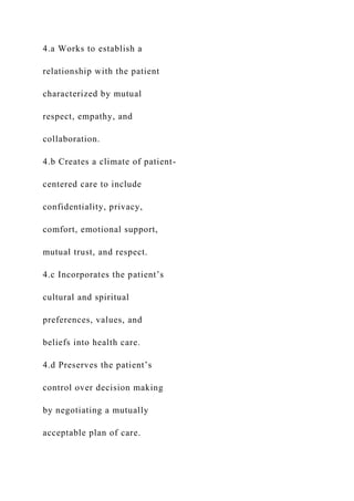 4.a Works to establish a
relationship with the patient
characterized by mutual
respect, empathy, and
collaboration.
4.b Creates a climate of patient-
centered care to include
confidentiality, privacy,
comfort, emotional support,
mutual trust, and respect.
4.c Incorporates the patient’s
cultural and spiritual
preferences, values, and
beliefs into health care.
4.d Preserves the patient’s
control over decision making
by negotiating a mutually
acceptable plan of care.
 