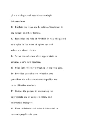 pharmacologic and non-pharmacologic
interventions.
12. Explain the risks and benefits of treatment to
the patient and their family.
13. Identifies the role of PMHNP in risk-mitigation
strategies in the areas of opiate use and
substance abuse clients.
14. Seeks consultation when appropriate to
enhance one’s own practice.
15. Uses self-reflective practice to improve care.
16. Provides consultation to health care
providers and others to enhance quality and
cost- effective services.
17. Guides the patient in evaluating the
appropriate use of complementary and
alternative therapies.
18. Uses individualized outcome measure to
evaluate psychiatric care.
 
