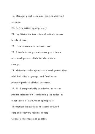 19. Manages psychiatric emergencies across all
settings.
20. Refers patient appropriately.
21. Facilitates the transition of patients across
levels of care.
22. Uses outcomes to evaluate care.
23. Attends to the patient- nurse practitioner
relationship as a vehicle for therapeutic
change.
24. Maintains a therapeutic relationship over time
with individuals, groups, and families to
promote positive clinical outcomes.
25. 25. Therapeutically concludes the nurse-
patient relationship transitioning the patient to
other levels of care, when appropriate.
Theoretical foundations of trauma-focused
care and recovery models of care
Gender differences and equality
 