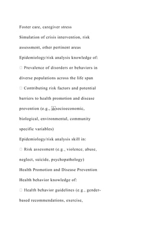 Foster care, caregiver stress
Simulation of crisis intervention, risk
assessment, other pertinent areas
Epidemiology/risk analysis knowledge of:
s in
diverse populations across the life span
barriers to health promotion and disease
prevention (e.g., socioeconomic,
biological, environmental, community
specific variables)
Epidemiology/risk analysis skill in:
neglect, suicide, psychopathology)
Health Promotion and Disease Prevention
Health behavior knowledge of:
-
based recommendations, exercise,
 