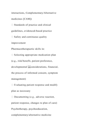 interactions, Complementary/Alternative
medicines [CAM])
guidelines, evidenced-based practice
improvement
Pharmacotherapuetic skills in:
(e.g., risk/benefit, patient preference,
developmental considerations, financial,
the process of informed consent, symptom
management)
plan as necessary
patient response, changes to plan of care)
Psychotherapy, psychoeducation,
complementary/alternative medicine
 