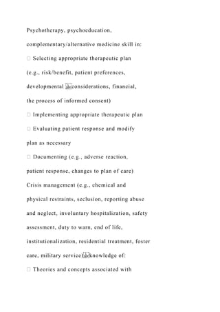Psychotherapy, psychoeducation,
complementary/alternative medicine skill in:
(e.g., risk/benefit, patient preferences,
developmental considerations, financial,
the process of informed consent)
plan as necessary
patient response, changes to plan of care)
Crisis management (e.g., chemical and
physical restraints, seclusion, reporting abuse
and neglect, involuntary hospitalization, safety
assessment, duty to warn, end of life,
institutionalization, residential treatment, foster
care, military service) knowledge of:
 