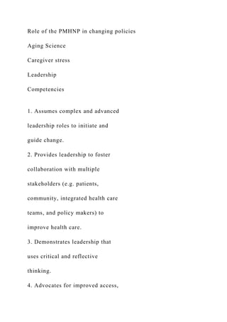 Role of the PMHNP in changing policies
Aging Science
Caregiver stress
Leadership
Competencies
1. Assumes complex and advanced
leadership roles to initiate and
guide change.
2. Provides leadership to foster
collaboration with multiple
stakeholders (e.g. patients,
community, integrated health care
teams, and policy makers) to
improve health care.
3. Demonstrates leadership that
uses critical and reflective
thinking.
4. Advocates for improved access,
 