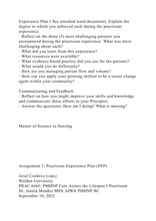 Experience Plan ( See attached word document). Explain the
degree to which you achieved each during the practicum
experience.
· Reflect on the three (3) most challenging patients you
encountered during the practicum experience. What was most
challenging about each?
· What did you learn from this experience?
· What resources were available?
· What evidence-based practice did you use for the patients?
· What would you do differently?
· How are you managing patient flow and volume?
· How can you apply your growing skillset to be a social change
agent within your community?
Communicating and Feedback
· Reflect on how you might improve your skills and knowledge
and communicate those efforts to your Preceptor.
· Answer the questions: How am I doing? What is missing?
Master of Science in Nursing
Assignment 2: Practicum Experience Plan (PEP)
Ariel Cordova Lopez
Walden University
PRAC 6665: PMHNP Care Across the Lifespan I Practicum
Dr. Jannia Mendez MSN APRN PMHNP BC
September 10, 2022
 