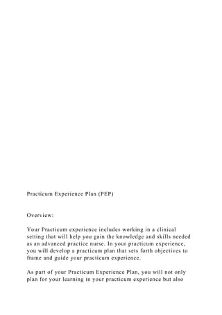 Practicum Experience Plan (PEP)
Overview:
Your Practicum experience includes working in a clinical
setting that will help you gain the knowledge and skills needed
as an advanced practice nurse. In your practicum experience,
you will develop a practicum plan that sets forth objectives to
frame and guide your practicum experience.
As part of your Practicum Experience Plan, you will not only
plan for your learning in your practicum experience but also
 