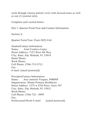 work through various patient visits with focused notes as well
as one (1) journal entry.
Complete each section below.
Part 1: Quarter/Term/Year and Contact Information
Section A
Quarter/Term/Year: Pract-2022-Fall
StudentContact Information
Name: Ariel Cordova Lopez
Street Address: 7123 West 4th Way
City, State, Zip: Hialeah, FL 33014
Home Phone:
Work Phone:
Cell Phone: (786) 715-5712
Fax:
E-mail: [email protected]
PreceptorContact Information
Name: Jose Antonio Vergara, PMHNP
Organization: Miami Primary Healthcare
Street Address: 1275 w 47th Place, Suite 307
City, State, Zip: Hialeah, FL 33012
Work Phone:
Cell Phone: (786) 722 - 0999
Fax:
Professional/Work E-mail: [email protected]
 