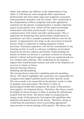others and enhance my abilities in the enhancement of my
skills. It will help me work alongside other experienced
professionals and learn about signs and symptoms associated
with psychiatric disorders with my clients. This would help in
the interpretation of these symptoms and order appropriate
treatment for the patient. Communication is another important
aspect of psychiatric care, which will be improved through
interactions with other professionals. I learn to promote
communication with clients and other professionals. This is
important for promoting inter-professional collaboration in
psychiatric care that is needed to promote holistic care for the
patient. Communication also helps in the assessment of patient
history which is important in making diagnosis related
decisions. Practicum experience will also be instrumental to my
learning on how to work in a diverse workplace environment
based on the diverse cultures and beliefs. Understanding the
beliefs of clients are diverse is a primary criterion in ensuring
patient’s ethical and moral aspects of care are respected and are
not violated when offering. This would help in developing a
rapport that would promote honesty and trust in the dispenses of
services to clients in future.
Selected Nursing Theories
Modeling and Remodeling
The nursing theory selected is modeling and role-modeling
theory. The theory highlights that counselors are responsible for
recognize and support patients based on their specific needs.
The nurse needs to be respectful of the patients’ needs in order
to promote trust and respect. The theory is built on
psychological model that recognizes the needs of the patients
and cognitive development theory. Therefore, this theory would
be helpful to nurses because it helps in getting the information
needed from the client. The theory helps in recognizing the
unique needs of the patient by focusing on the guidelines that
identifies the patient based on the theory. Therefore, doing so
would help the psychiatric nurse in providing appropriate
interventions to ensure healing of the patient. The theory also
 