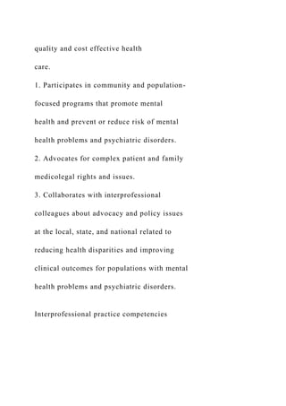 quality and cost effective health
care.
1. Participates in community and population-
focused programs that promote mental
health and prevent or reduce risk of mental
health problems and psychiatric disorders.
2. Advocates for complex patient and family
medicolegal rights and issues.
3. Collaborates with interprofessional
colleagues about advocacy and policy issues
at the local, state, and national related to
reducing health disparities and improving
clinical outcomes for populations with mental
health problems and psychiatric disorders.
Interprofessional practice competencies
 