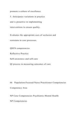 promote a culture of excellence.
5. Anticipates variations in practice
and is proactive in implementing
interventions to ensure quality.
Evaluates the appropriate uses of seclusion and
restraints in care processes.
QSEN competencies
Reflective Practice
Self-awareness and self-care
QI process in measuring outcomes of care
66 Population-Focused Nurse Practitioner Competencies
Competency Area
NP Core Competencies Psychiatric-Mental Health
NP Competencies
 