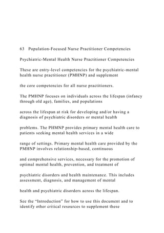 63 Population-Focused Nurse Practitioner Competencies
Psychiatric-Mental Health Nurse Practitioner Competencies
These are entry-level competencies for the psychiatric-mental
health nurse practitioner (PMHNP) and supplement
the core competencies for all nurse practitioners.
The PMHNP focuses on individuals across the lifespan (infancy
through old age), families, and populations
across the lifespan at risk for developing and/or having a
diagnosis of psychiatric disorders or mental health
problems. The PHMNP provides primary mental health care to
patients seeking mental health services in a wide
range of settings. Primary mental health care provided by the
PMHNP involves relationship-based, continuous
and comprehensive services, necessary for the promotion of
optimal mental health, prevention, and treatment of
psychiatric disorders and health maintenance. This includes
assessment, diagnosis, and management of mental
health and psychiatric disorders across the lifespan.
See the “Introduction” for how to use this document and to
identify other critical resources to supplement these
 