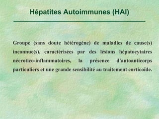 Hépatites Autoimmunes (HAI)
Groupe (sans doute hétérogène) de maladies de cause(s)
inconnue(s), caractérisées par des lésions hépatocytaires
nécrotico-inflammatoires, la présence d'autoanticorps
particuliers et une grande sensibilité au traitement corticoïde.
 