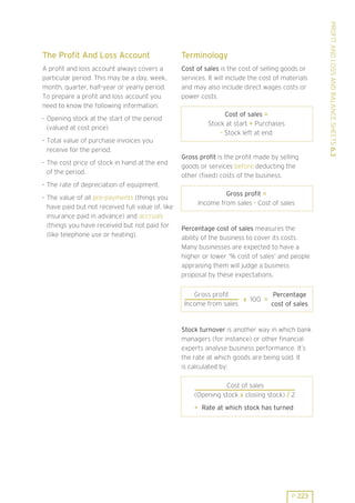 Terminology

A profit and loss account always covers a
particular period. This may be a day, week,
month, quarter, half-year or yearly period.
To prepare a profit and loss account you
need to know the following information:

Cost of sales is the cost of selling goods or
services. It will include the cost of materials
and may also include direct wages costs or
power costs.

. Opening stock at the start of the period
(valued at cost price)
. Total value of purchase invoices you
receive for the period.
. The cost price of stock in hand at the end
of the period.

Cost of sales =
Stock at start + Purchases
- Stock left at end

Gross profit is the profit made by selling
goods or services before deducting the
other (fixed) costs of the business.

. The rate of depreciation of equipment.
. The value of all pre-payments (things you
have paid but not received full value of, like
insurance paid in advance) and accruals
(things you have received but not paid for
(like telephone use or heating).

Gross profit =
Income from sales - Cost of sales

Percentage cost of sales measures the
ability of the business to cover its costs.
Many businesses are expected to have a
higher or lower ’% cost of sales’ and people
appraising them will judge a business
proposal by these expectations.
Gross profit
Percentage
x 100 =
Income from sales
cost of sales

Stock turnover is another way in which bank
managers (for instance) or other financial
experts analyse business performance. It’s
the rate at which goods are being sold. It
is calculated by:
Cost of sales
(Opening stock x closing stock) / 2
= Rate at which stock has turned

P 223

PROFIT AND LOSS AND BALANCE SHEETS 6.3

The Profit And Loss Account

 