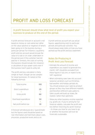 A profit forecast should show what level of profit you expect your
business to produce at the end of the period.

A profit and loss forecast or account is not
based on money or cash alone but rather
on the value (positive or negative) of what’s
been going on in the business during a
particular period. For instance, a quarterly
profit and loss account would include the
value of a sale or an order undertaken in
the period even if the customer had not
paid for it. Similarly, the costs of running
the business should include (for instance)
a calculation of your power costs even if
the business hasn’t paid its utility bill.
The profit and loss calculation is fairly
simple at heart, though can be complex
for large businesses. It’s based on the
following formula:
Total income
Direct expenditure
=
Gross profit
Overhead expenditure
=
Net profit before tax

100
20
=
80
50
=
30

A forecast will obviously be a ’guesstimate’
but the figures used should be based on
real information and hard facts about costs,
processes, production levels and so on.

A profit and loss account will use actual
figures, apportioning costs to particular
periods and particular activities. You
should always keep notes on how you have
worked out the profit and loss statement.

Notes On Producing A
Profit And Loss Forecast
. Estimate the amount of income and
expenditure you expect to generate this
month. VAT should be excluded from
these figures if you are, or expect to be,
VAT registered.
. When estimating sales take into account
seasonal variations such as Christmas,
bad weather and holiday periods etc.
You should analyse your sales by product
groups as they may have different markets
and therefore different sales patterns.
Sales usually will build up slowly. Be
realistic rather than optimistic.
. Show any other business income expected
e.g. grants etc. If you’re aiming for full
financial viability, calculate the profit and
loss before receiving any grant revenue
- its shows you how far you have to go
or whether the business will ever be
financially sustainable.

P 226

PROFIT AND LOSS AND BALANCE SHEETS 6.3

PROFIT AND LOSS FORECAST

 