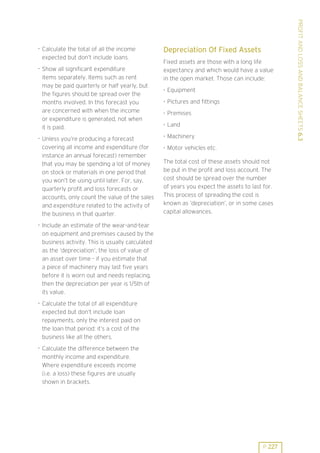 . Show all significant expenditure
items separately. Items such as rent
may be paid quarterly or half yearly, but
the figures should be spread over the
months involved. In this forecast you
are concerned with when the income
or expenditure is generated, not when
it is paid.
. Unless you’re producing a forecast
covering all income and expenditure (for
instance an annual forecast) remember
that you may be spending a lot of money
on stock or materials in one period that
you won’t be using until later. For, say,
quarterly profit and loss forecasts or
accounts, only count the value of the sales
and expenditure related to the activity of
the business in that quarter.

Depreciation Of Fixed Assets
Fixed assets are those with a long life
expectancy and which would have a value
in the open market. Those can include:
. Equipment
. Pictures and fittings
. Premises
. Land
. Machinery
. Motor vehicles etc.
The total cost of these assets should not
be put in the profit and loss account. The
cost should be spread over the number
of years you expect the assets to last for.
This process of spreading the cost is
known as ’depreciation’, or in some cases
capital allowances.

. Include an estimate of the wear-and-tear
on equipment and premises caused by the
business activity. This is usually calculated
as the ’depreciation’, the loss of value of
an asset over time - if you estimate that
a piece of machinery may last five years
before it is worn out and needs replacing,
then the depreciation per year is 1/5th of
its value.
. Calculate the total of all expenditure
expected but don’t include loan
repayments, only the interest paid on
the loan that period: it’s a cost of the
business like all the others.
. Calculate the difference between the
monthly income and expenditure.
Where expenditure exceeds income
(i.e. a loss) these figures are usually
shown in brackets.

P 227

PROFIT AND LOSS AND BALANCE SHEETS 6.3

. Calculate the total of all the income
expected but don’t include loans.

 