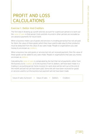 Exercise 1 : Debtor And Creditors
The first step in drawing up a profit and loss account for a particular period is to work out
the value of sales in that period. Costs and bills incurred in other periods are excluded as
are advance payments for future work.
When a business makes use of goods and services in a trading period but has not yet paid
for them, the value of these goods (which they have used to add value to their products)
must be deducted from the value of any sales made. People or organisations you owe
money to are known as creditors.
When a business has sold goods or services but not yet received payment, then the value of
these goods can be added to any sales made. People or organisations that owe you money
are known as debtors.
Calculating the value of sales is complicated by the fact that not all payments, either from
the business to its creditors or to the business from its debtors, will have been made in a
trading or accounting period. Some invoices for work done will be sent out at the end of
the month and will not yet have been paid. Some bills will have been received for goods
or services used to run the business but payment will not have been made.

Value of sales (turnover)

=

Value of sales

+

Debtors

-

Creditors

P 229

PROFIT AND LOSS AND BALANCE SHEETS 6.3

PROFIT AND LOSS
CALCULATIONS

 