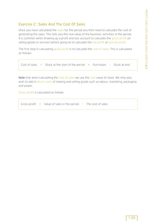 Once you have calculated the sales for the period you then need to calculate the cost of
generating the sales. This tells you the real value of the business’ activities in the period.
It is common when drawing up a profit and loss account to calculate the gross profit on
selling goods or services before going on to calculate the net profit or pre-tax profit.
The first step in calculating gross profit is to calculate the cost of sales. This is calculated
as follows:

Cost of sales

=

Stock at the start of the period

+

Purchases

-

Stock at end

Note that when calculating the cost of sales we use the cost value of stock. We may also
wish to add in direct costs of making and selling goods such as labour, marketing, packaging
and power.
Gross profit is calculated as follows:

Gross profit

=

Value of sales in the period

-

The cost of sales

P 231

PROFIT AND LOSS AND BALANCE SHEETS 6.3

Exercise 2 : Sales And The Cost Of Sales

 