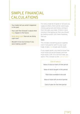 . Your books tell you what's happened
in the past.
. Your cash flow forecast is about what
may happen in the future.
. What about now? How are we doing
right now?

For every single bit of goods or services you
supply to others, there will be costs to pay
(money going out) and money coming in
from the sales you make. If there’s more
coming in than going out, then you should
be making a profit. Let’s look at working
that out:
Sales

. Wouldn't it be nice to know if you
were making a profit?

This includes everything you’ve supplied,
even if not paid for yet! It is your usual
trade. It does not include sale of assets.
If you supply goods, you need to know how
much stock you’ve purchased, and how
much stock is left. (In a service trade, you
won’t.) This is known as the ’cost of sales’.
Cost of sales is:
Value of stock at start of time period
+
Value of stock bought in this period
=
Total stock available to be sold
Value of stock left at end of period
=
Cost of sales for the time period

P 214

PROFIT AND LOSS AND BALANCE SHEETS 6.3

SIMPLE FINANCIAL
CALCULATIONS

 