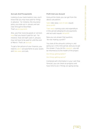 Profit And Loss Account

Looking at your bank balance now, you’ll
know that you may have paid for things
in advance - for instance, the insurance
policy you took out in January will last
clear through to December.
That’s a pre-payment.

Using all the totals you can get from the
above calculations:

Also, you’ll be receiving goods or services
now that you haven’t paid for yet - for
instance, heat and light used in January
may not have to be paid for until the end
of March. That’s an accrual.
To get a fair picture of your finances, you
need to add in pre-payments to your assets
and take away accruals.

Sales take away cost of sales equals
gross profit
Take away running costs and expenditure
in this period (allowing for pre-payments
and accruals) equals net profit
Now you can answer that question,
’Are we making a profit?’
You look at the amounts coming in, and
going out, in this time period, and you’ve got
the answer. If you do this regularly, you will
be informed as to the health of the project.
Are things getting better?
Are things getting worse?
Combined with information in your cash flow
forecast, you can check on progress and
have time to act, if things are going wrong.

P 216

PROFIT AND LOSS AND BALANCE SHEETS 6.3

Accruals And Pre-payments

 