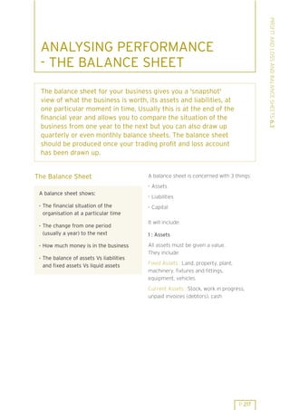 PROFIT AND LOSS AND BALANCE SHEETS 6.3

ANALYSING PERFORMANCE
- THE BALANCE SHEET
The balance sheet for your business gives you a 'snapshot'
view of what the business is worth, its assets and liabilities, at
one particular moment in time. Usually this is at the end of the
financial year and allows you to compare the situation of the
business from one year to the next but you can also draw up
quarterly or even monthly balance sheets. The balance sheet
should be produced once your trading profit and loss account
has been drawn up.

The Balance Sheet

A balance sheet is concerned with 3 things:
. Assets

A balance sheet shows:

. Liabilities

. The financial situation of the
organisation at a particular time

. Capital

. The change from one period
(usually a year) to the next

It will include:

. How much money is in the business

All assets must be given a value.
They include:

. The balance of assets Vs liabilities
and fixed assets Vs liquid assets

1 : Assets

Fixed Assets : Land, property, plant,
machinery, fixtures and fittings,
equipment, vehicles
Current Assets : Stock, work in progress,
unpaid invoices (debtors), cash

P 217

 