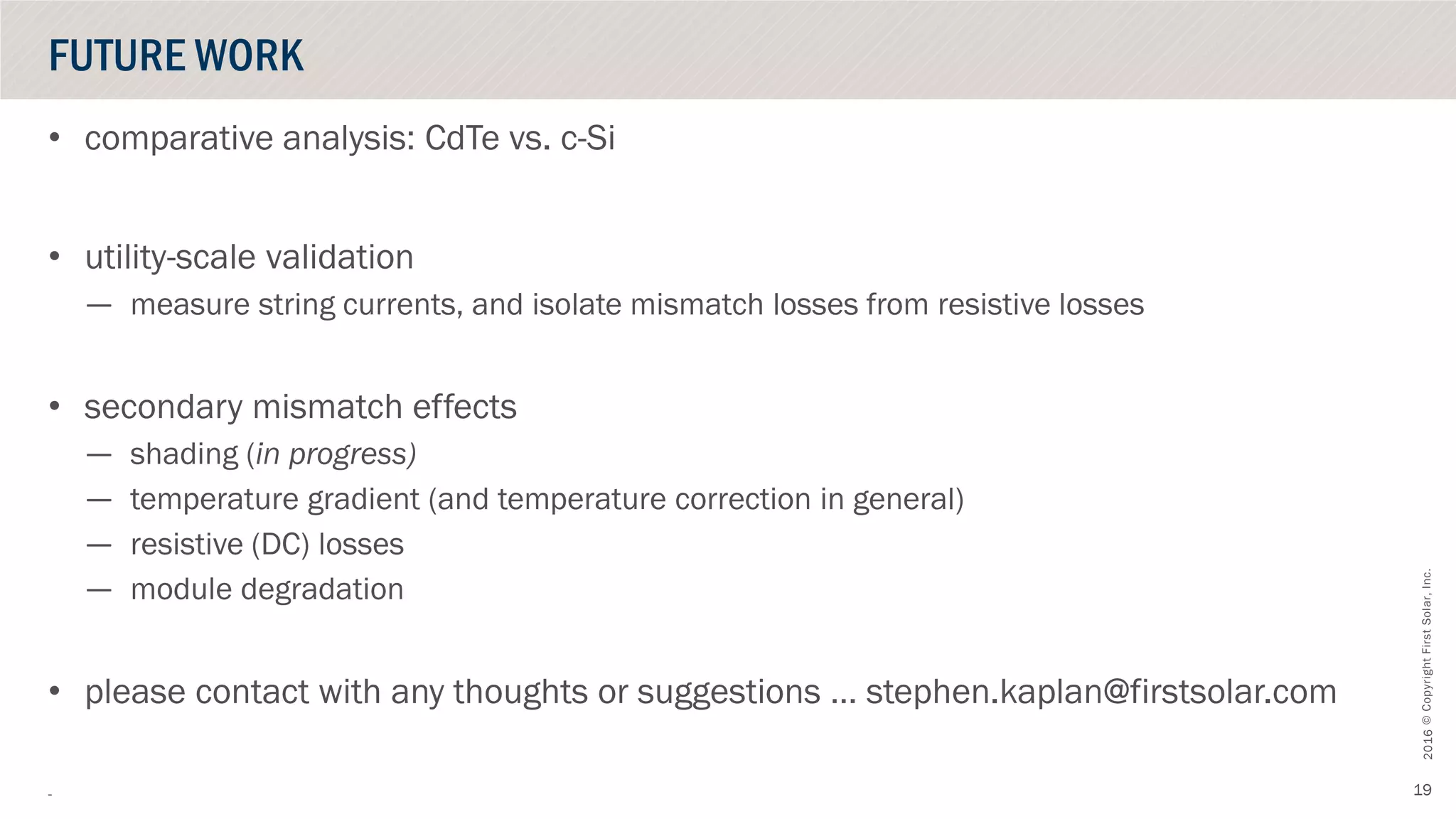 ©CopyrightFirstSolar,Inc.October2016
19
• comparative analysis: CdTe vs. c-Si
• utility-scale validation
— measure string currents, and isolate mismatch losses from resistive losses
• secondary mismatch effects
— shading (in progress)
— temperature gradient (and temperature correction in general)
— resistive (DC) losses
— module degradation
• please contact with any thoughts or suggestions … stephen.kaplan@firstsolar.com
-
FUTURE WORK
 
