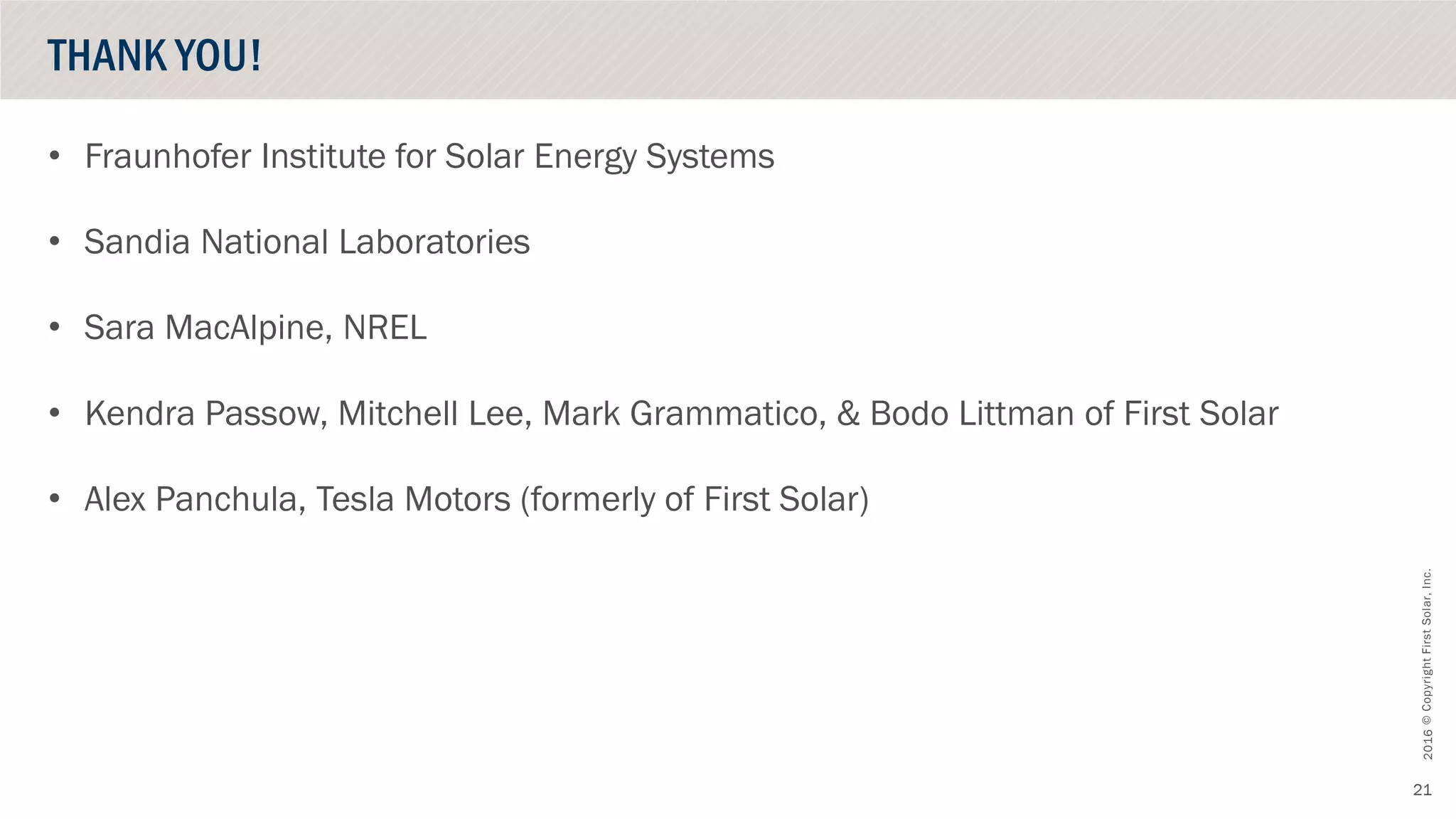 ©CopyrightFirstSolar,Inc.October2016
21
• Fraunhofer Institute for Solar Energy Systems
• Sandia National Laboratories
• Sara MacAlpine, NREL
• Kendra Passow, Mitchell Lee, Mark Grammatico, & Bodo Littman of First Solar
• Alex Panchula, Tesla Motors (formerly of First Solar)
THANK YOU!
 