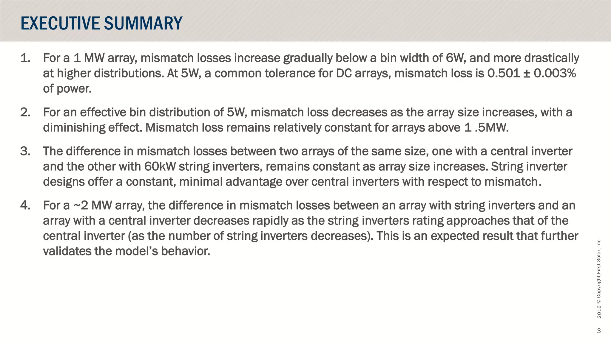 ©CopyrightFirstSolar,Inc.October2016
3
1. For a 1 MW array, mismatch losses increase gradually below a bin width of 6W, and more drastically
at higher distributions. At 5W, a common tolerance for DC arrays, mismatch loss is 0.501 ± 0.003%
of power.
2. For an effective bin distribution of 5W, mismatch loss decreases as the array size increases, with a
diminishing effect. Mismatch loss remains relatively constant for arrays above 1 .5MW.
3. The difference in mismatch losses between two arrays of the same size, one with a central inverter
and the other with 60kW string inverters, remains constant as array size increases. String inverter
designs offer a constant, minimal advantage over central inverters with respect to mismatch.
4. For a ~2 MW array, the difference in mismatch losses between an array with string inverters and an
array with a central inverter decreases rapidly as the string inverters rating approaches that of the
central inverter (as the number of string inverters decreases). This is an expected result that further
validates the model’s behavior.
EXECUTIVE SUMMARY
 