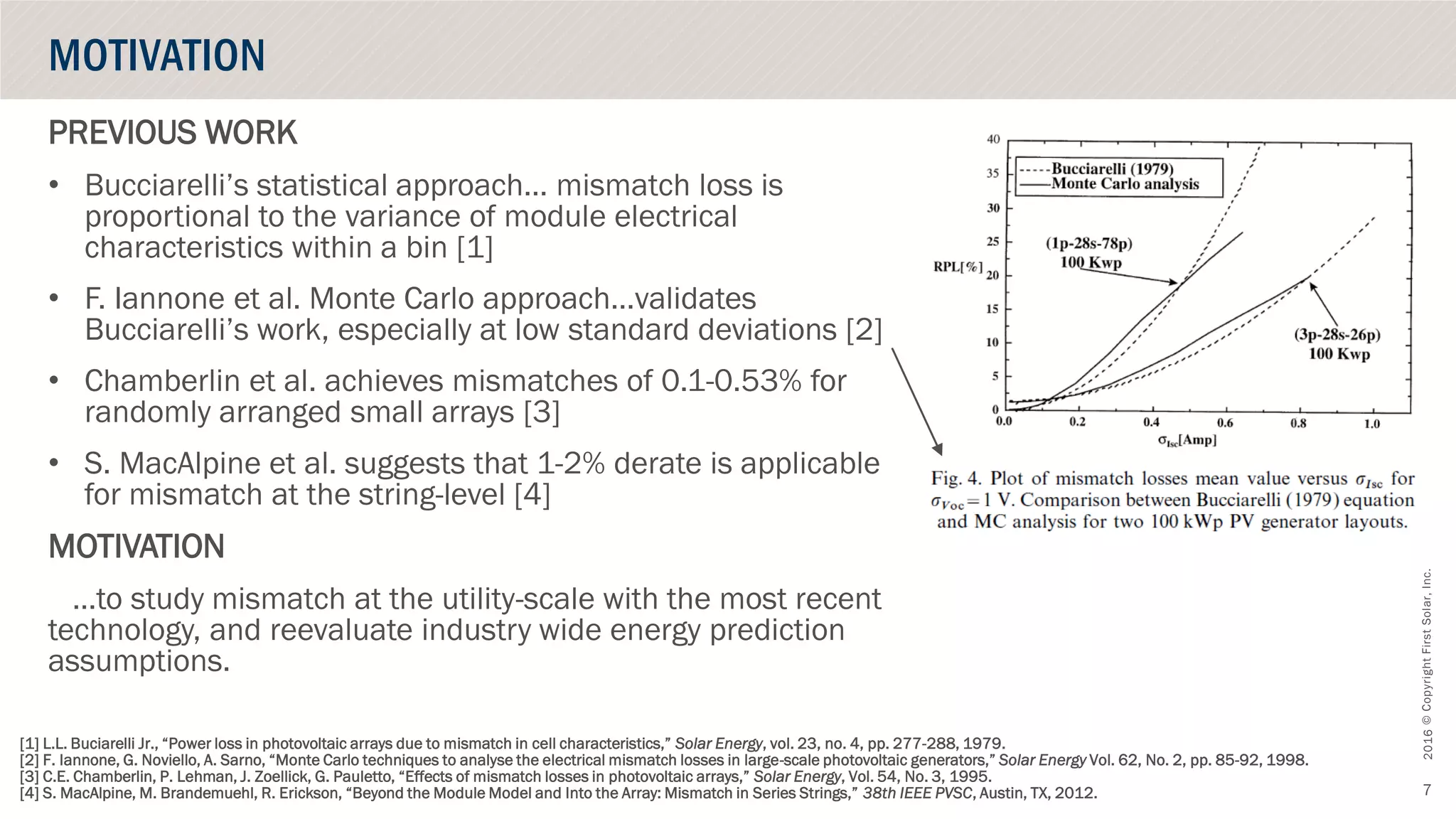 ©CopyrightFirstSolar,Inc.October2016
7
PREVIOUS WORK
• Bucciarelli’s statistical approach… mismatch loss is
proportional to the variance of module electrical
characteristics within a bin [1]
• F. Iannone et al. Monte Carlo approach…validates
Bucciarelli’s work, especially at low standard deviations [2]
• Chamberlin et al. achieves mismatches of 0.1-0.53% for
randomly arranged small arrays [3]
• S. MacAlpine et al. suggests that 1-2% derate is applicable
for mismatch at the string-level [4]
MOTIVATION
…to study mismatch at the utility-scale with the most recent
technology, and reevaluate industry wide energy prediction
assumptions.
MOTIVATION
[1] L.L. Buciarelli Jr., “Power loss in photovoltaic arrays due to mismatch in cell characteristics,” Solar Energy, vol. 23, no. 4, pp. 277-288, 1979.
[2] F. Iannone, G. Noviello, A. Sarno, “Monte Carlo techniques to analyse the electrical mismatch losses in large-scale photovoltaic generators,” Solar Energy Vol. 62, No. 2, pp. 85-92, 1998.
[3] C.E. Chamberlin, P. Lehman, J. Zoellick, G. Pauletto, “Effects of mismatch losses in photovoltaic arrays,” Solar Energy, Vol. 54, No. 3, 1995.
[4] S. MacAlpine, M. Brandemuehl, R. Erickson, “Beyond the Module Model and Into the Array: Mismatch in Series Strings,” 38th IEEE PVSC, Austin, TX, 2012.
 