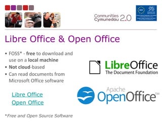 Libre Office & Open Office
• FOSS*	
  -­‐	
  free	
  to	
  download	
  and	
  
use	
  on	
  a	
  local	
  machine	
  
• Not	
  cloud-­‐based	
  	
  
• Can	
  read	
  documents	
  from	
  
Microsoft	
  Office	
  software	
  
Libre Office
Open Office
*Free and Open Source Software
 