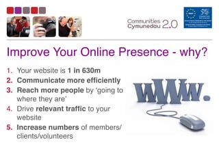 Improve Your Online Presence - why?
1. Your website is 1 in 630m	
  
2. Communicate more efficiently
3. Reach more people by ‘going to
where they are’	
  
4. Drive relevant traffic to your
website	
  
5. Increase numbers of members/
clients/volunteers
 