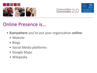 Online	
  Presence	
  is…
• Everywhere	
  you’ve	
  put	
  your	
  organisation	
  online:	
  
• Website	
  
• Blogs	
  
• Social	
  Media	
  platforms	
  
• Google	
  Maps	
  
• Wikipedia	
  
 