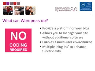 • Provide	
  a	
  platform	
  for	
  your	
  blog	
  
• Allows	
  you	
  to	
  manage	
  your	
  site	
  
without	
  additional	
  software	
  	
  
• Enables	
  a	
  multi-­‐user	
  environment	
  
• Multiple	
  ‘plug-­‐ins’	
  to	
  enhance	
  
functionality
What	
  can	
  Wordpress	
  do?
NO 
CODING 
REQUIRED
 