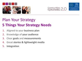Plan	
  Your	
  Strategy 
5	
  Things	
  Your	
  Strategy	
  Needs
1. Aligned	
  to	
  your	
  business	
  plan	
  
2. Knowledge	
  of	
  your	
  audience	
  
3. Clear	
  goals	
  and	
  measurements	
  
4. Great	
  stories	
  &	
  lightweight	
  media	
  
5. Integration
 
