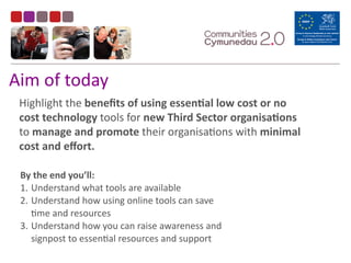 Aim	
  of	
  today
Highlight	
  the	
  beneﬁts	
  of	
  using	
  essenEal	
  low	
  cost	
  or	
  no	
  
cost	
  technology	
  tools	
  for	
  new	
  Third	
  Sector	
  organisaEons	
  
to	
  manage	
  and	
  promote	
  their	
  organisaBons	
  with	
  minimal	
  
cost	
  and	
  eﬀort.	
  
By	
  the	
  end	
  you’ll:	
  
1. Understand	
  what	
  tools	
  are	
  available	
  	
  
2. Understand	
  how	
  using	
  online	
  tools	
  can	
  save	
  
Bme	
  and	
  resources	
  	
  
3. Understand	
  how	
  you	
  can	
  raise	
  awareness	
  and	
  
signpost	
  to	
  essenBal	
  resources	
  and	
  support	
  
 