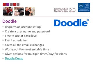 Doodle
• Requires	
  an	
  account	
  set	
  up	
  
• Create	
  a	
  user	
  name	
  and	
  password	
  
• Free	
  to	
  use	
  at	
  basic	
  level	
  
• Event	
  scheduling	
  
• Saves	
  all	
  the	
  email	
  exchanges	
  
• Works	
  out	
  the	
  most	
  suitable	
  time	
  
• Gives	
  options	
  for	
  multiple	
  times/days/sessions	
  
• Doodle	
  Demo
 