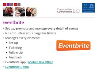 Eventbrite
• Set	
  up,	
  promote	
  and	
  manage	
  every	
  detail	
  of	
  events	
  
• No	
  cost	
  unless	
  you	
  charge	
  for	
  tickets	
  
• Manages	
  every	
  element:	
  
• Set	
  up	
  
• Ticketing	
  
• Follow	
  Up	
  
• Feedback	
  
• Eventbrite	
  app	
  -­‐	
  Mobile	
  Box	
  Office	
  
• Eventbrite	
  Demo
 