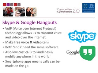 Skype	
  &	
  Google	
  Hangouts
• VoIP	
  (Voice	
  over	
  Internet	
  Protocol)	
  
technology	
  allows	
  us	
  to	
  transmit	
  voice	
  
and	
  video	
  over	
  the	
  internet	
  
• Make	
  free	
  voice	
  &	
  video	
  calls	
  
• Both	
  ‘ends’	
  need	
  the	
  same	
  software	
  
• Also	
  low	
  cost	
  calls	
  to	
  landlines	
  &	
  
mobile	
  anywhere	
  in	
  the	
  world	
  
• Smartphone	
  apps	
  means	
  calls	
  can	
  be	
  
made	
  on	
  the	
  go
 
